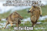 дуся чайкина, я тоже селфи с закрытыми глазами умею делать, не ты одна