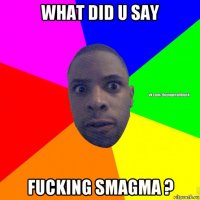 what did u say fucking smagma ?