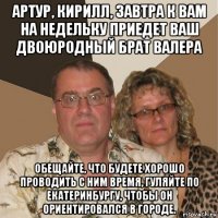 артур, кирилл, завтра к вам на недельку приедет ваш двоюродный брат валера обещайте, что будете хорошо проводить с ним время, гуляйте по екатеринбургу, чтобы он ориентировался в городе.