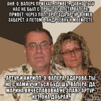 аня: о, валера приехал. привет, давно ты у нас не был с прошлого лета. валера: привет, через полтора года артур в киев заберёт, а летом в андреевку к моей тёте. артур и кирилл: о, валера, здарова. ты же с нами учиться будешь. валера: да, марина вячеславовна не злая? артур: нет, она добрая.