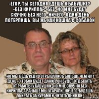 -егор, ты сегодня едешь к бабушке? -без кирилла? -без -но мне будет скучно без него -ничего, один день потерпишь, вы же как кошка с собакой -но мы ведь редко отрывались больше чем на 1 день -с тобой будет данил, он будет отдыхать от работы у бабушки -но мне скучно без кирилла, а раньше мы угарали -ничего, будешь убирать за курами и читать книжки