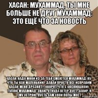 хасан: мухаммад, ты мне больше не друг мухаммад: это ещё что за новость хасан: надо мной из-за тебя смеются мухаммад: ну что ты как маленький? давай просто все исправим хасан: меня дразнят, говорят, что с «хозяюшкой» гуляю мухаммад: знаю, откуда ветер дует, закир, я ему устрою, пусть сам свои полы моет