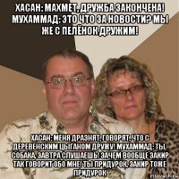 хасан: махмет, дружба закончена! мухаммад: это что за новости? мы же с пелёнок дружим! хасан: меня дразнят, говорят, что с деревенским цыганом дружу! мухаммад: ты, собака, завтра слушаешь! зачем вообще закир так говорит обо мне! ты придурок, закир тоже придурок