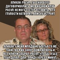 алихан: расул, ты скоро??? договаривались же в ночной клуб расул: не могу сестёр оставить, а то глупости натворят, вписку устроят алихан: у меня младшие братья то же такие, но я их запер дома на ночь и все ключи забрал. расул: что бы я без тебя делал, друг, приду через 5 минут