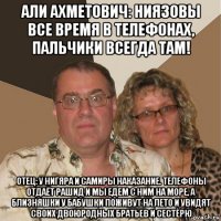 али ахметович: ниязовы все время в телефонах, пальчики всегда там! отец: у нигяра и самиры наказание. телефоны отдаёт рашид и мы едем с ним на море, а близняшки у бабушки поживут на лето и увидят своих двоюродных братьев и сестёрю