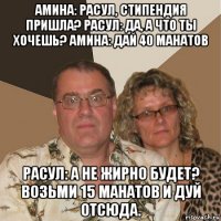 амина: расул, стипендия пришла? расул: да, а что ты хочешь? амина: дай 40 манатов расул: а не жирно будет? возьми 15 манатов и дуй отсюда.