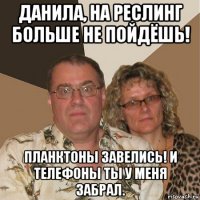 данила, на реслинг больше не пойдёшь! планктоны завелись! и телефоны ты у меня забрал.