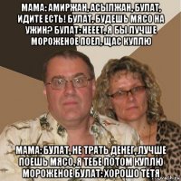 мама: амиржан, асылжан, булат, идите есть! булат, будешь мясо на ужин? булат: нееет, я бы лучше мороженое поел, щас куплю мама: булат, не трать денег, лучше поешь мясо, я тебе потом куплю мороженое булат: хорошо тётя