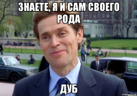 знаете, я и сам своего рода дуб