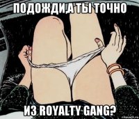 подожди,а ты точно из royalty gang?