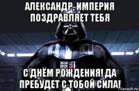 александр, империя поздравляет тебя с днём рождения! да пребудет с тобой сила!