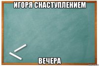 игоря снаступлением вечера