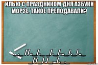 илью с праздником дня азбуки морзе. такое преподавали? ._._ //.._/._ _/._/..._/._/.._ _//_/./_.../._._