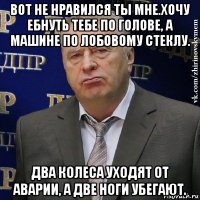 вот не нравился ты мне.хочу ебнуть тебе по голове, а машине по лобовому стеклу. два колеса уходят от аварии, а две ноги убегают.