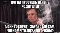 когда просишь денег у родителей а они говорят - заработай сам. членом что ли? или очком?