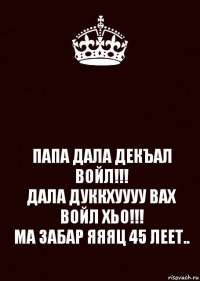  ПАПА ДАЛА ДЕКЪАЛ ВОЙЛ!!!
ДАЛА ДУККХУУУУ ВАХ ВОЙЛ ХЬО!!!
МА ЗАБАР ЯЯЯЦ 45 ЛЕЕТ..