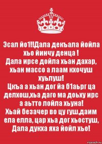 Эсал йо1!!Дала декъала йойла хьо йинчу денца !
Дала ирсе дойла хьан дахар, хьан массо а лаам кхочуш хуьлуш!
Цкъа а хьан дог йа б1аьрг ца делхош,хьа даго ма доьху ирс а аьтто лойла хьуна!
Хьай безачер во цу гуш,даим ела елла, цар хьа дог хьостуш, Дала дукха яха йойл хьо!