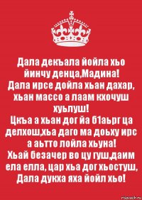 Дала декъала йойла хьо йинчу денца,Мадина!
Дала ирсе дойла хьан дахар, хьан массо а лаам кхочуш хуьлуш!
Цкъа а хьан дог йа б1аьрг ца делхош,хьа даго ма доьху ирс а аьтто лойла хьуна!
Хьай безачер во цу гуш,даим ела елла, цар хьа дог хьостуш, Дала дукха яха йойл хьо!