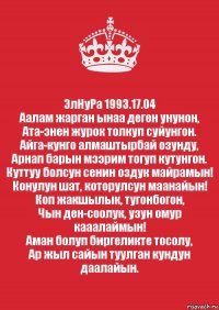 ЭлНуРа 1993.17.04
Аалам жарган ынаа деген унунон,
Ата-энен журок толкуп суйунгон.
Айга-кунго алмаштырбай озунду,
Арнап барын мээрим тогуп кутунгон.
Куттуу болсун сенин оздук майрамын!
Конулун шат, которулсун маанайын!
Коп жакшылык, тугонбогон,
Чын ден-соолук, узун омур кааалаймын!
Аман болуп биргеликте тосолу,
Ар жыл сайын туулган кундун даалайын.