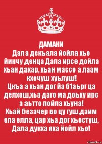 ДАМАНИ
Дала декъала йойла хьо йинчу денца Дала ирсе дойла хьан дахар, хьан массо а лаам кхочуш хуьлуш!
Цкъа а хьан дог йа б1аьрг ца делхош,хьа даго ма доьху ирс а аьтто лойла хьуна!
Хьай безачер во цу гуш,даим ела елла, цар хьа дог хьостуш, Дала дукха яха йойл хьо!