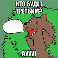 кто будет третьим? аууу!