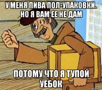 у меня пива пол-упаковки. но я вам ее не дам потому что я тупой уебок