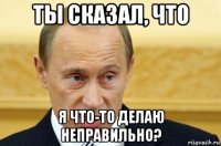 ты сказал, что я что-то делаю неправильно?