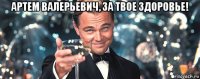 артем валерьевич, за твое здоровье! 