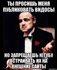 ты просишь меня публиковать видосы но запрещаешь ютубу встраивать их на внешние сайты