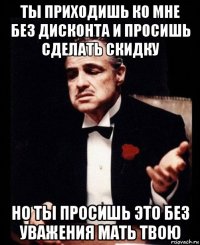 ты приходишь ко мне без дисконта и просишь сделать скидку но ты просишь это без уважения мать твою