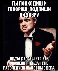 ты поиходиш и говориш: подпиши пидозру но ты делаеш это без уважения.ты даже не расследуеш жалобные дела.