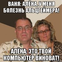 ваня: алёна, у меня болезнь альцгеймера! алёна: это твой компьютер виноват!