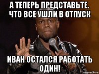 а теперь представьте. что все ушли в отпуск иван остался работать один!