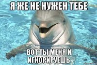 я же не нужен тебе вот ты меня и игнорируешь