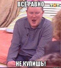 всё равно не купишь!