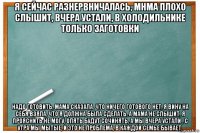 я сейчас разнервничалась, мнма плохо слышит, вчера устали, в холодильнике только заготовки надо готовить, мама сказала, что ничего готового нет, я вину на себя взяла, что я должна была сделать, а мама не слышит, я прояснить не могу, опять будут сочинять, а мы вчера устали , с утра мы мытые, и это не проблема, в каждой семье бывает,