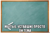  мытые, уставшие просто, ой тема