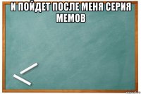 и пойдет после меня серия мемов 