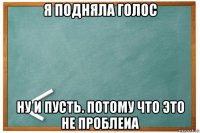 я подняла голос ну и пусть. потому что это не проблеиа