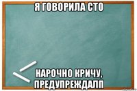 я говорила сто нарочно кричу, предупреждалп