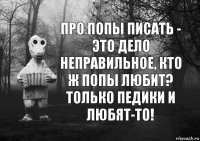 про попы писать - это дело неправильное, кто ж попы любит? только педики и любят-то!