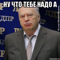 ну что тебе надо а 