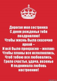 Дорогая моя сестренка
С днем рожденья тебя поздравляю!
Чтобы жизнь была сказочно яркой –
И всё было прекрасно – желаю:
Чтобы планы все исполнялись,
Чтоб тобою все любовались,
Грело счастье, удача, везенье
И поднимала любовь настроение!