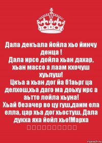 Дала декъала йойла хьо йинчу денца !
Дала ирсе дойла хьан дахар, хьан массо а лаам кхочуш хуьлуш!
Цкъа а хьан дог йа б1аьрг ца делхош,хьа даго ма доьху ирс а аьтто лойла хьуна!
Хьай безачер во цу гуш,даим ела елла, цар хьа дог хьостуш, Дала дукха яха йойл хьо!Марха ❤❤❤❤❤❤❤❤❤❤