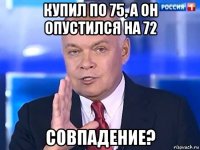 купил по 75, а он опустился на 72 совпадение?