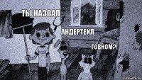 ты назвал андертейл говном?!