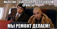 мальчик, ты не понял, водочки нам принеси! мы ремонт делаем!