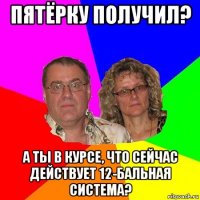 пятёрку получил? а ты в курсе, что сейчас действует 12-бальная система?