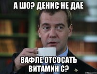 а шо? денис не дае вафле отсосать витамин с?