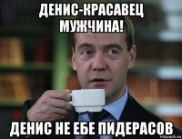 денис-красавец мужчина! денис не ебе пидерасов